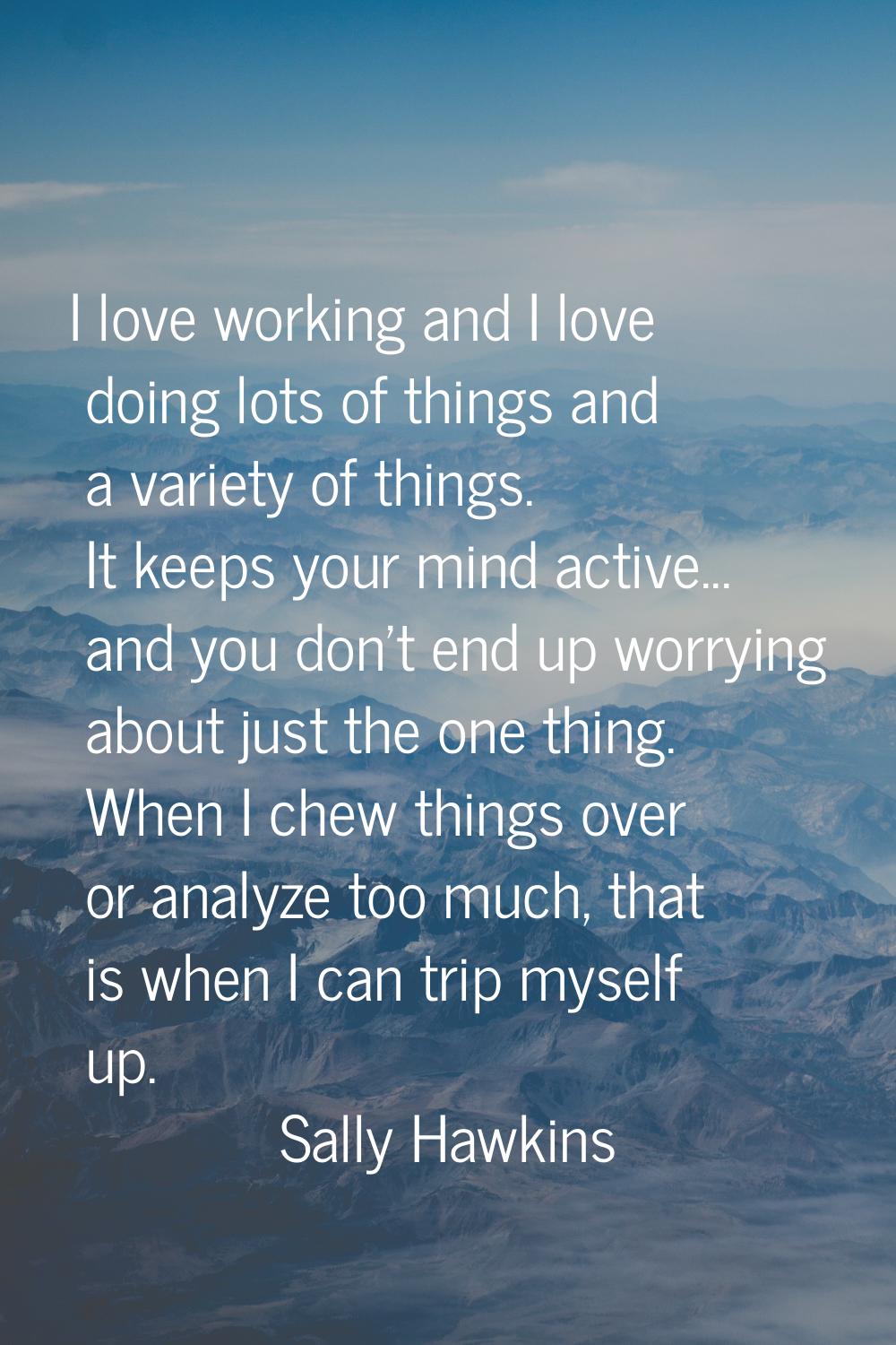 I love working and I love doing lots of things and a variety of things. It keeps your mind active..