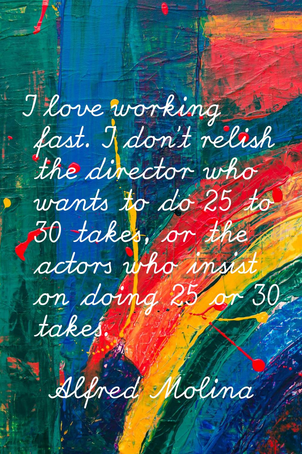 I love working fast. I don't relish the director who wants to do 25 to 30 takes, or the actors who 