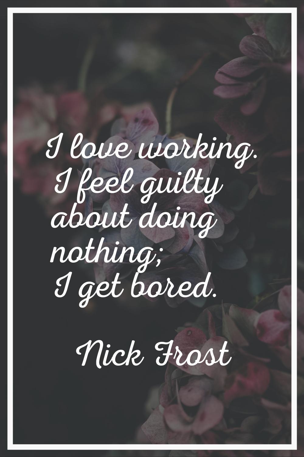 I love working. I feel guilty about doing nothing; I get bored.