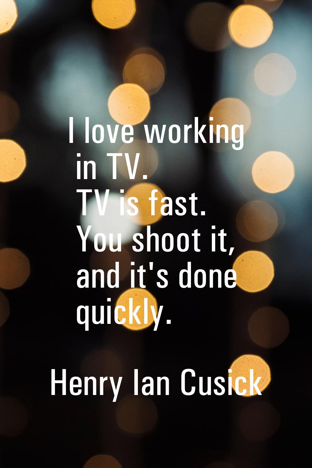 I love working in TV. TV is fast. You shoot it, and it's done quickly.