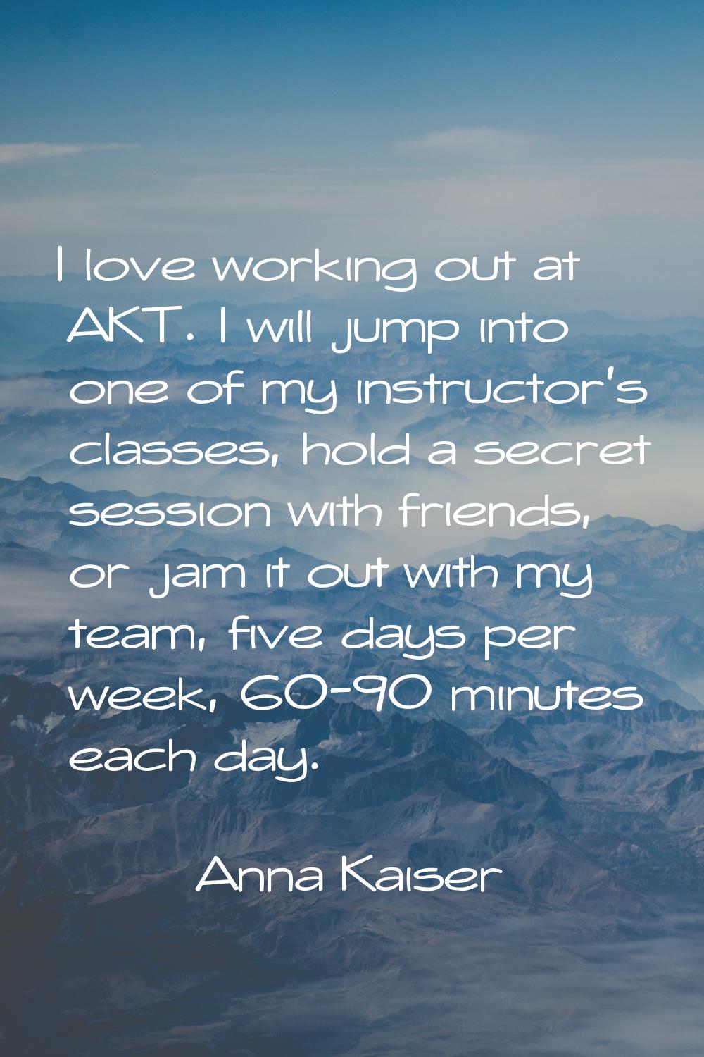 I love working out at AKT. I will jump into one of my instructor's classes, hold a secret session w