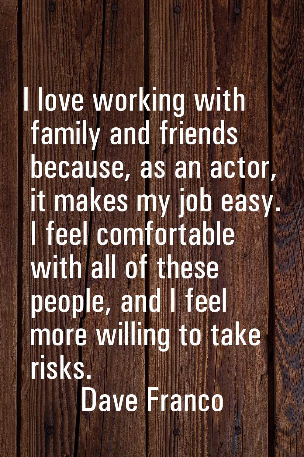 I love working with family and friends because, as an actor, it makes my job easy. I feel comfortab