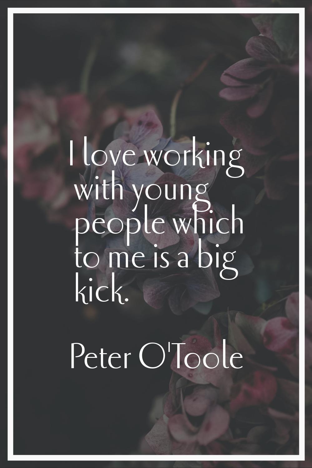 I love working with young people which to me is a big kick.