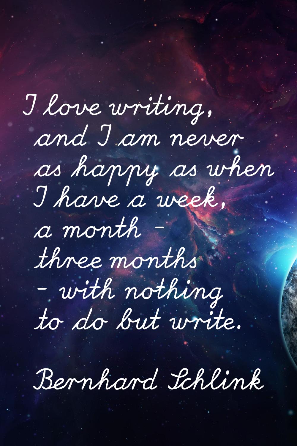 I love writing, and I am never as happy as when I have a week, a month - three months - with nothin