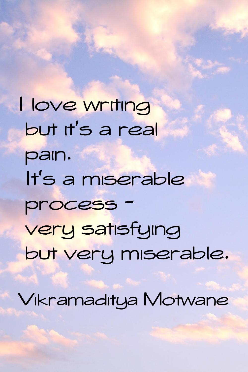 I love writing but it's a real pain. It's a miserable process - very satisfying but very miserable.