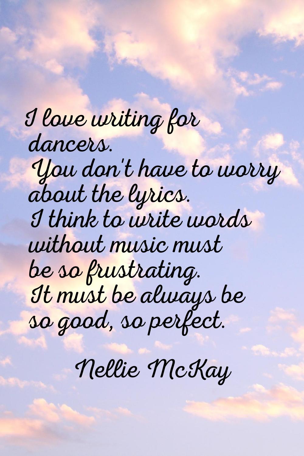 I love writing for dancers. You don't have to worry about the lyrics. I think to write words withou
