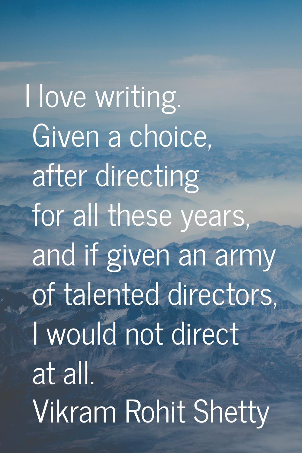 I love writing. Given a choice, after directing for all these years, and if given an army of talent