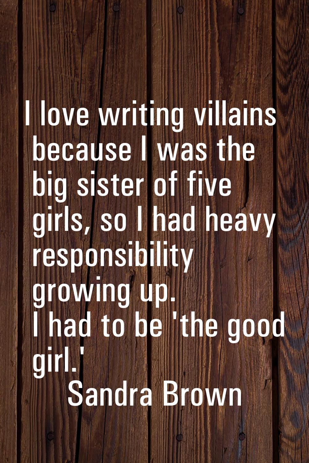 I love writing villains because I was the big sister of five girls, so I had heavy responsibility g