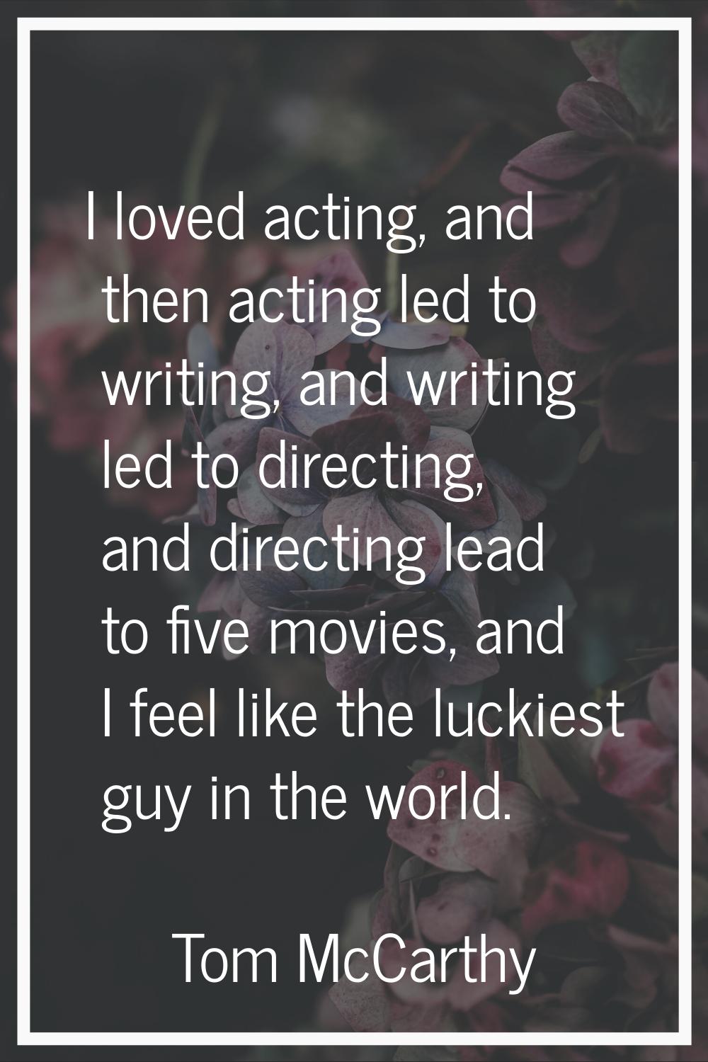 I loved acting, and then acting led to writing, and writing led to directing, and directing lead to