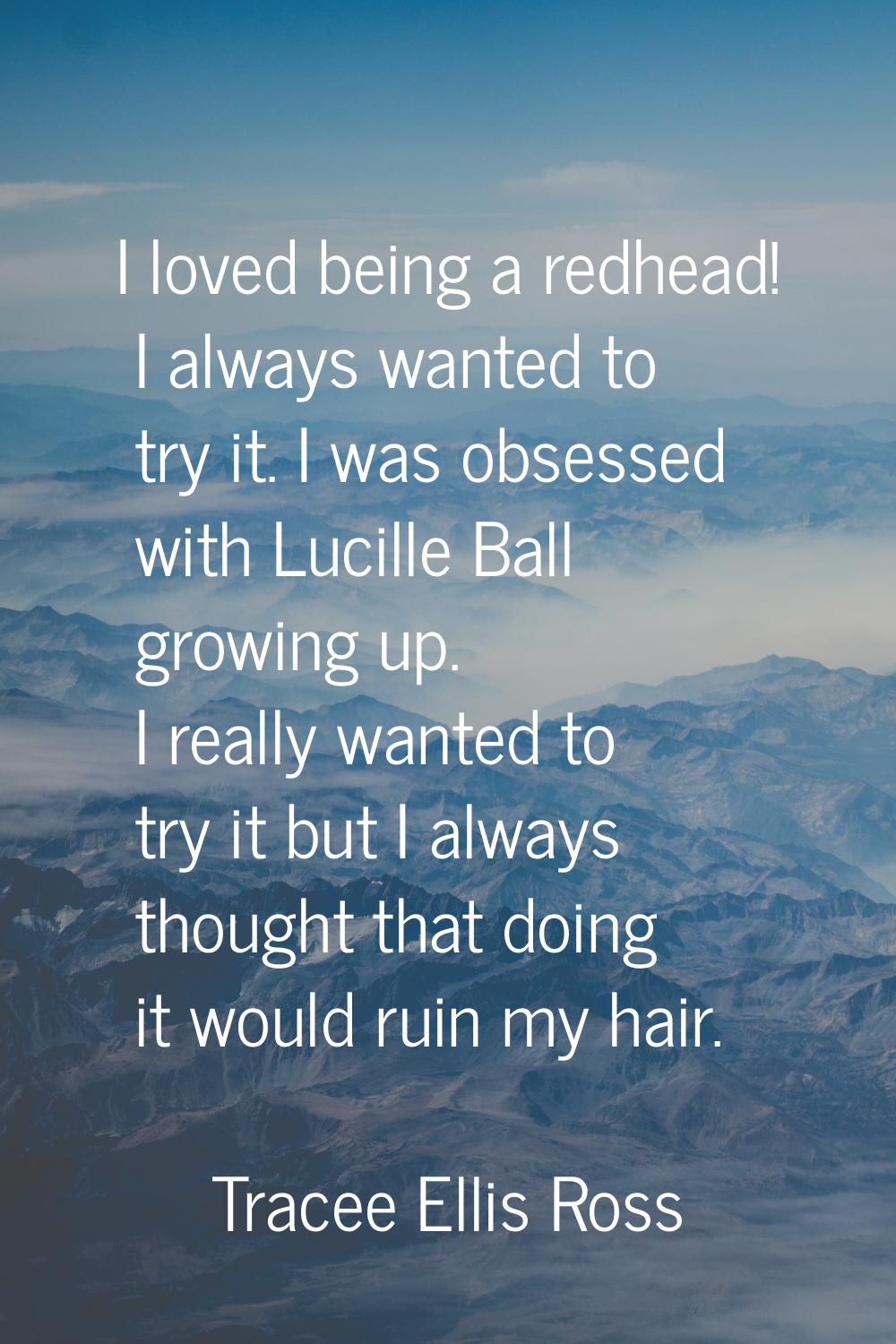 I loved being a redhead! I always wanted to try it. I was obsessed with Lucille Ball growing up. I 