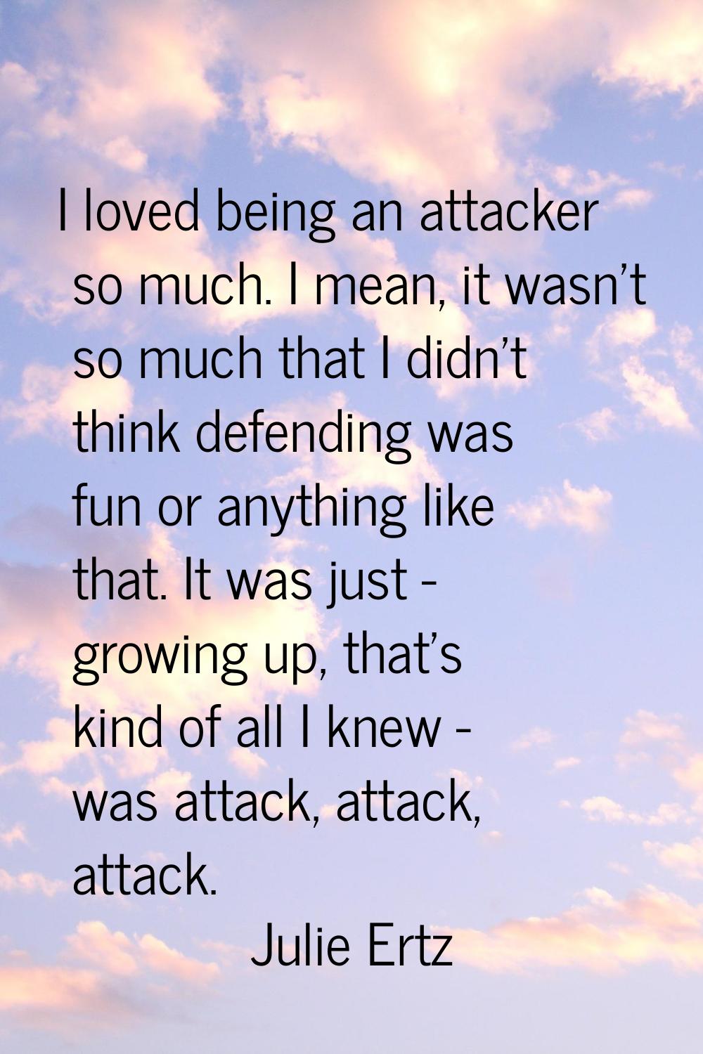 I loved being an attacker so much. I mean, it wasn't so much that I didn't think defending was fun 