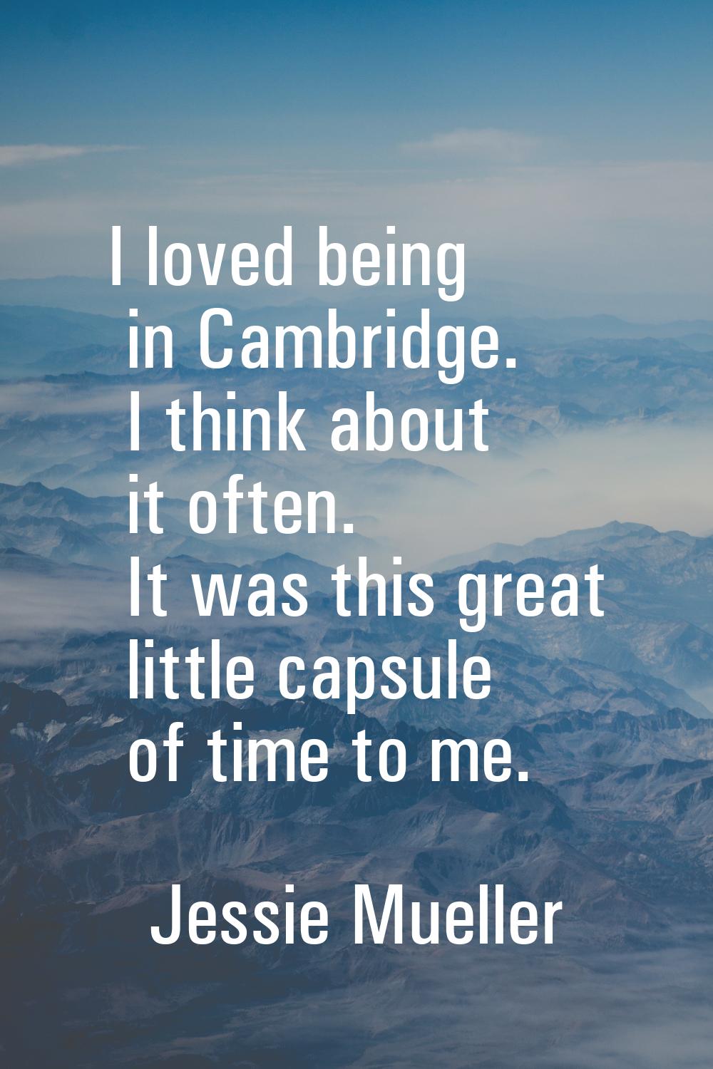 I loved being in Cambridge. I think about it often. It was this great little capsule of time to me.