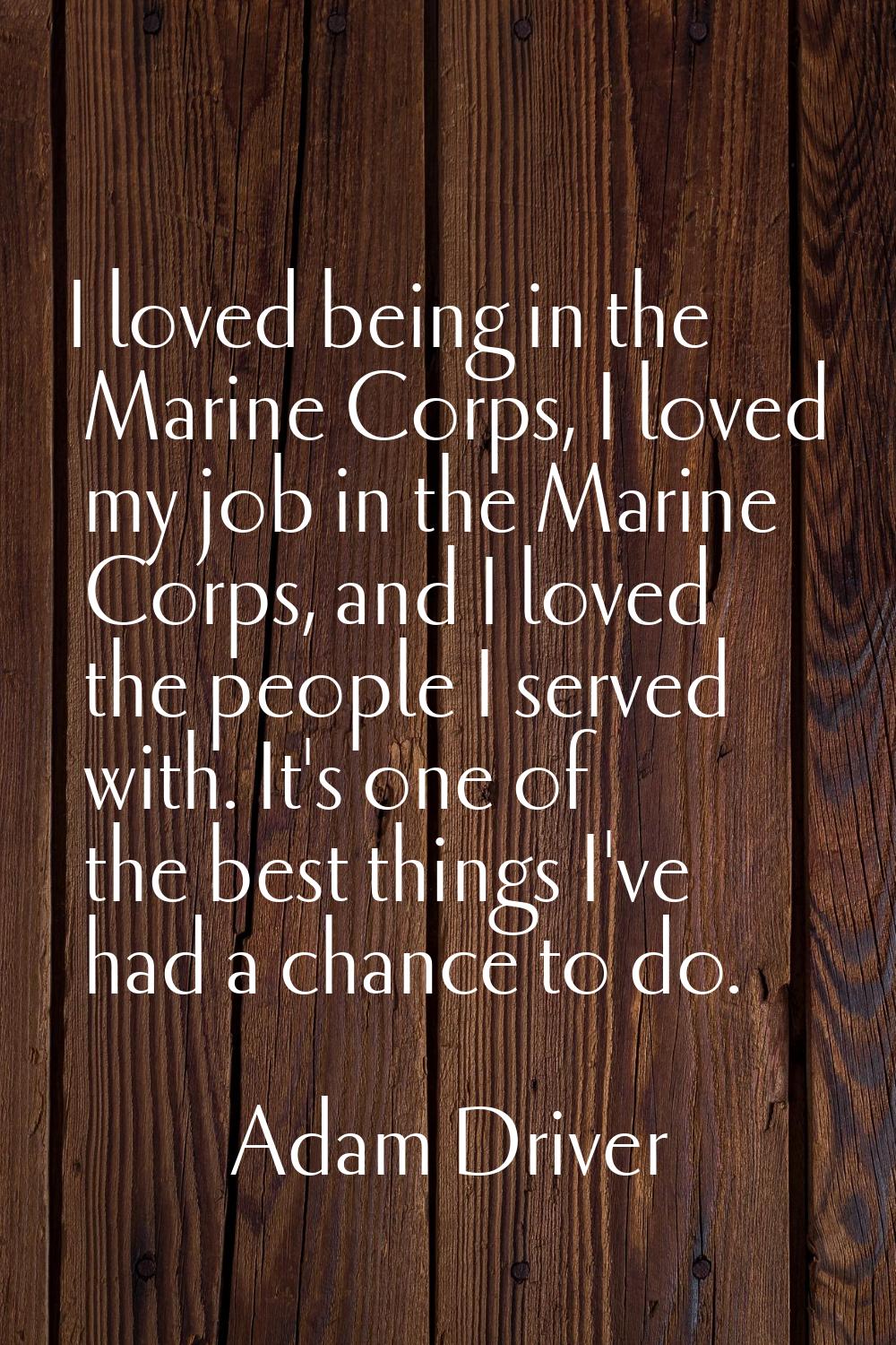 I loved being in the Marine Corps, I loved my job in the Marine Corps, and I loved the people I ser