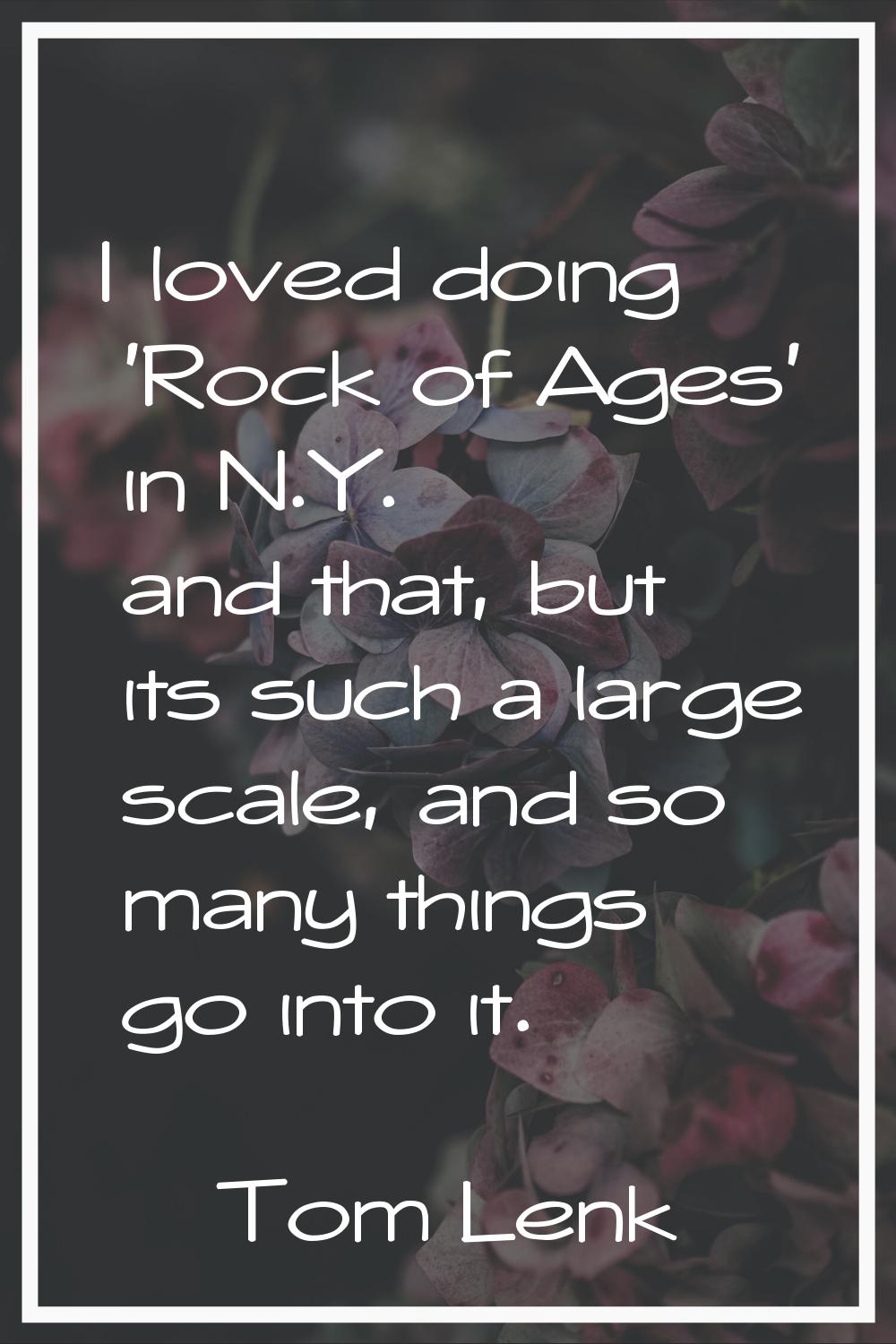 I loved doing 'Rock of Ages' in N.Y. and that, but its such a large scale, and so many things go in