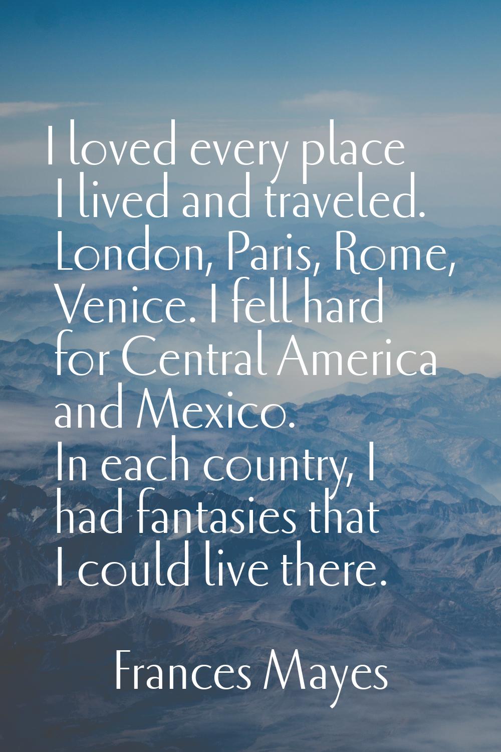 I loved every place I lived and traveled. London, Paris, Rome, Venice. I fell hard for Central Amer
