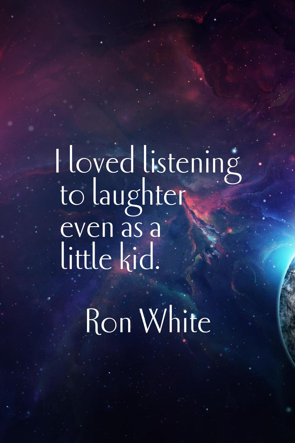 I loved listening to laughter even as a little kid.