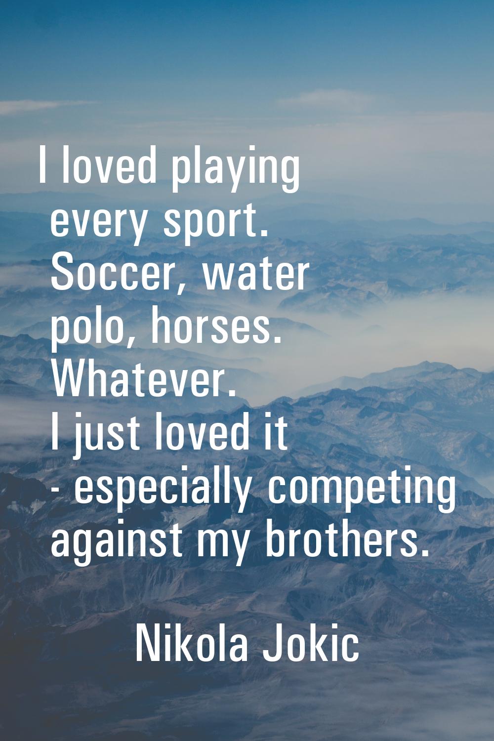 I loved playing every sport. Soccer, water polo, horses. Whatever. I just loved it - especially com