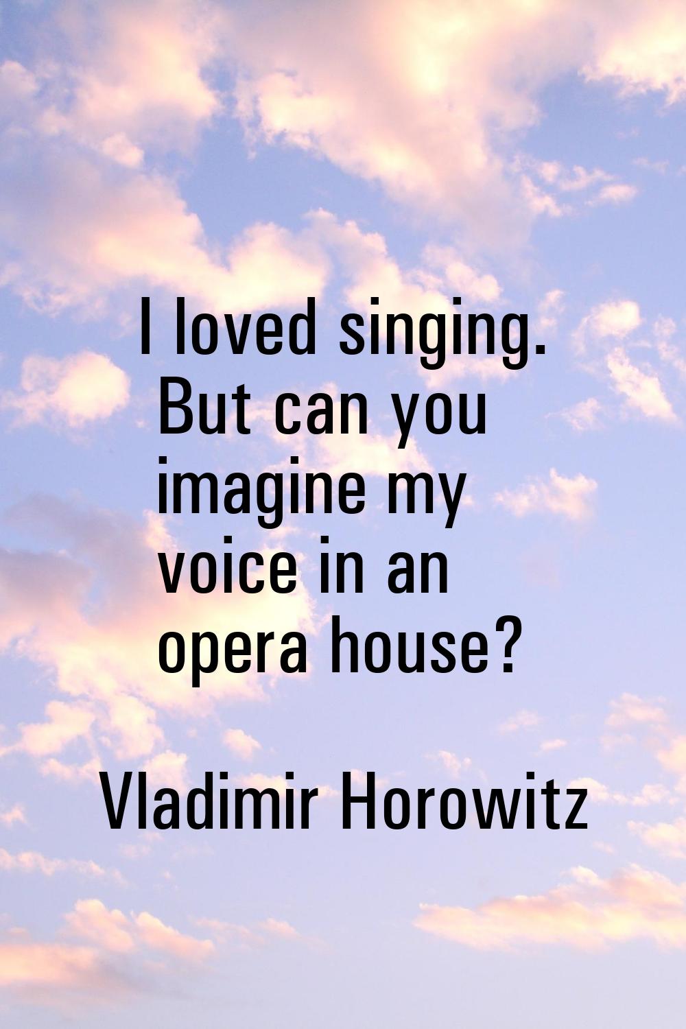 I loved singing. But can you imagine my voice in an opera house?