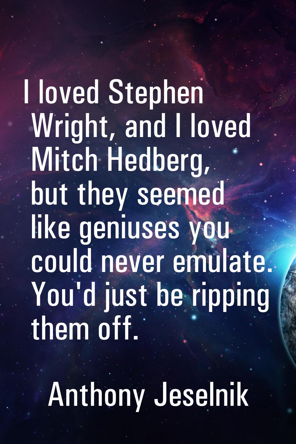 I loved Stephen Wright, and I loved Mitch Hedberg, but they seemed like geniuses you could never em