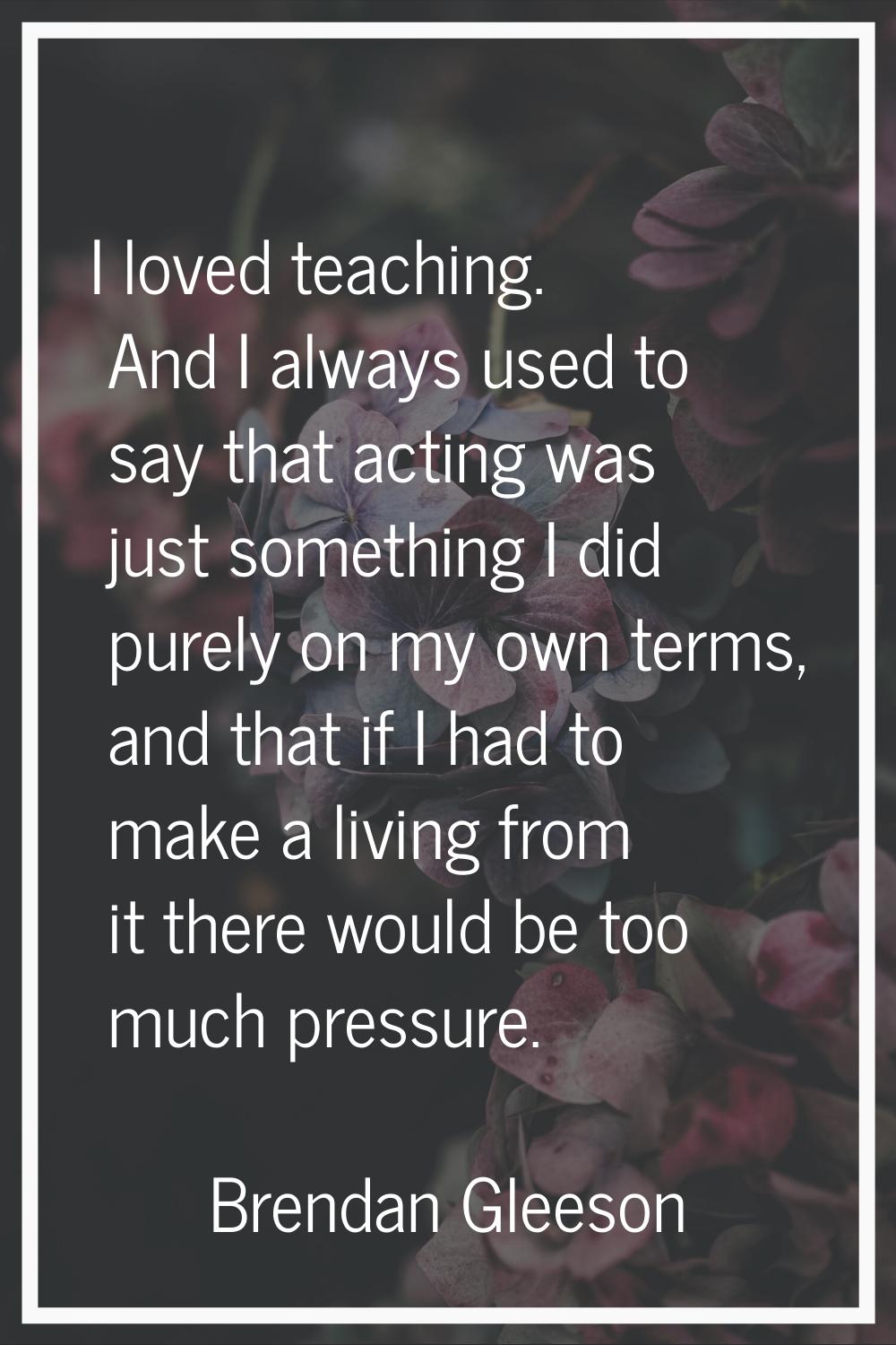 I loved teaching. And I always used to say that acting was just something I did purely on my own te