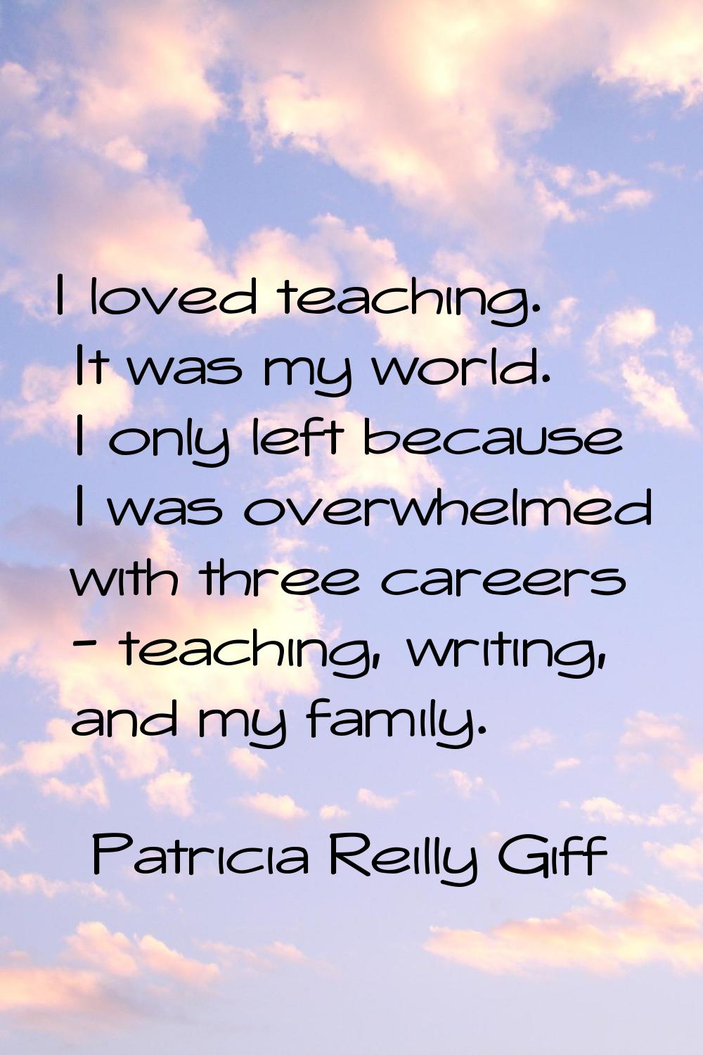 I loved teaching. It was my world. I only left because I was overwhelmed with three careers - teach