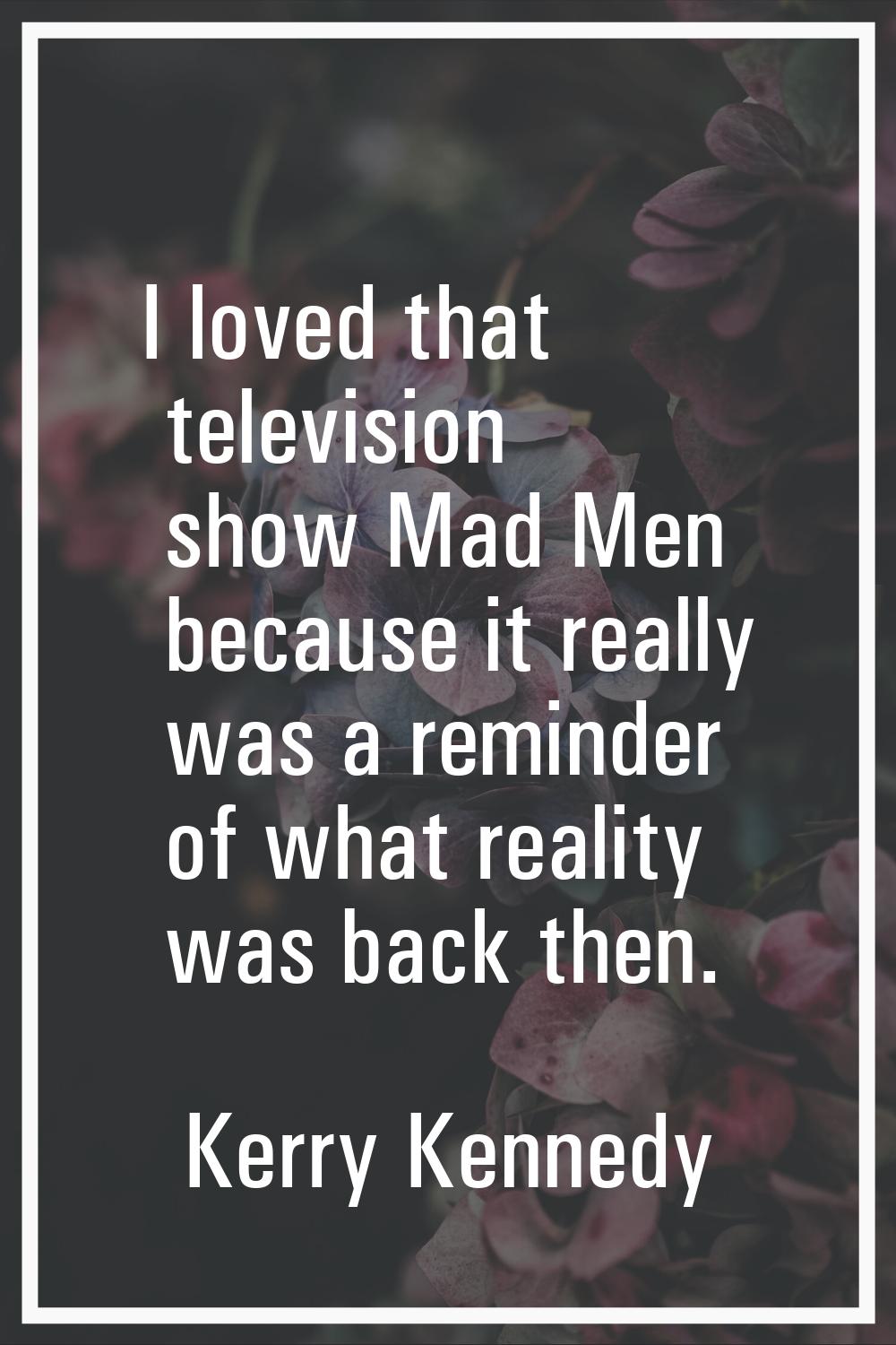 I loved that television show Mad Men because it really was a reminder of what reality was back then