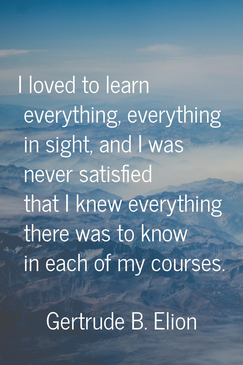 I loved to learn everything, everything in sight, and I was never satisfied that I knew everything 