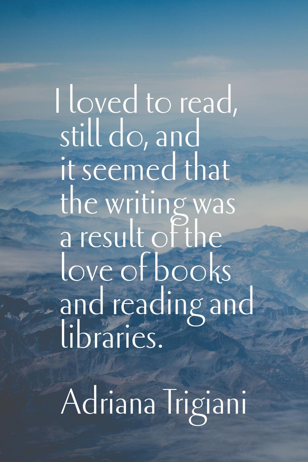 I loved to read, still do, and it seemed that the writing was a result of the love of books and rea