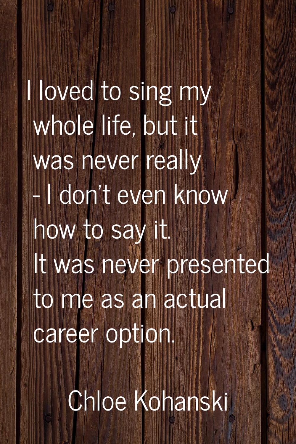I loved to sing my whole life, but it was never really - I don't even know how to say it. It was ne
