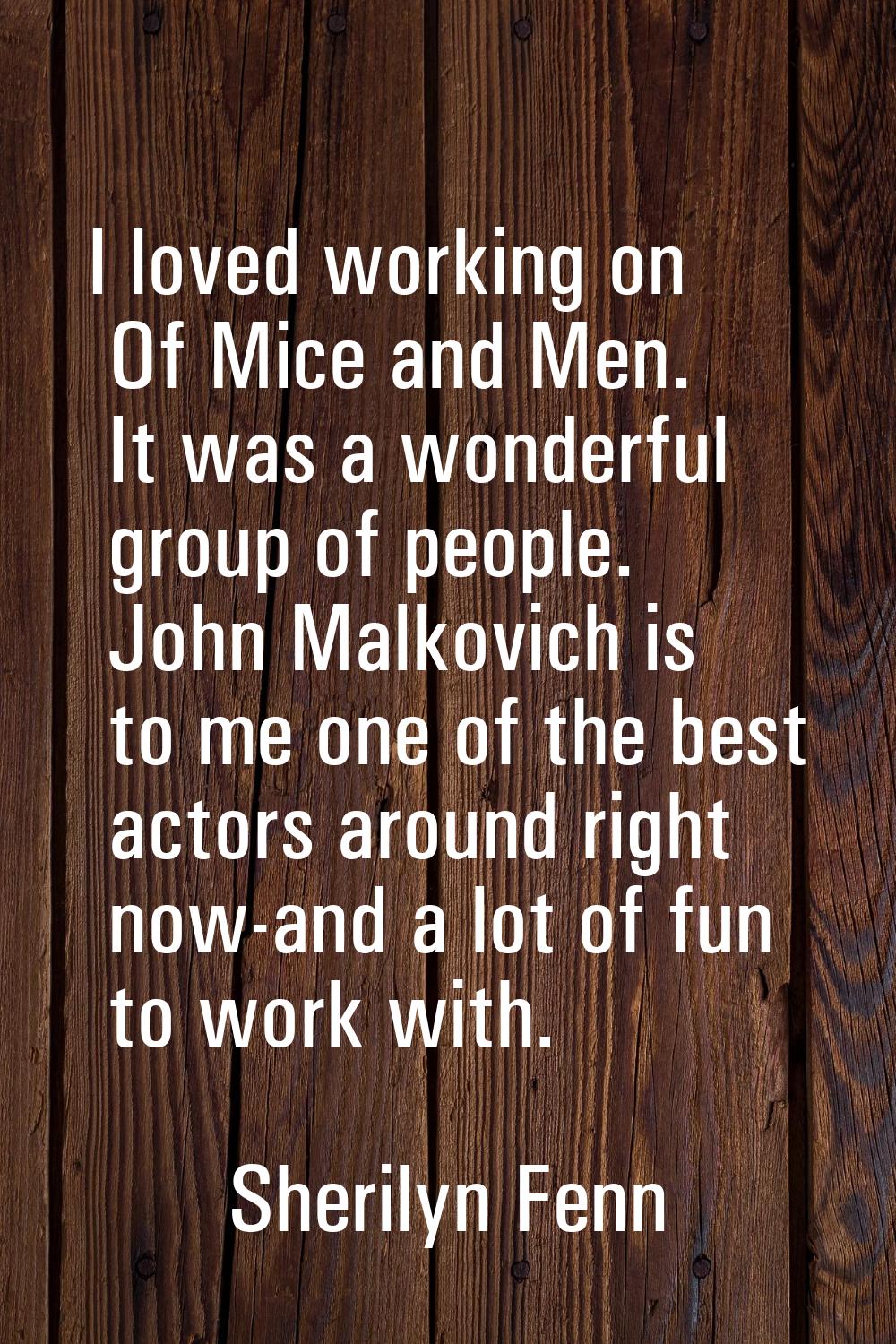 I loved working on Of Mice and Men. It was a wonderful group of people. John Malkovich is to me one