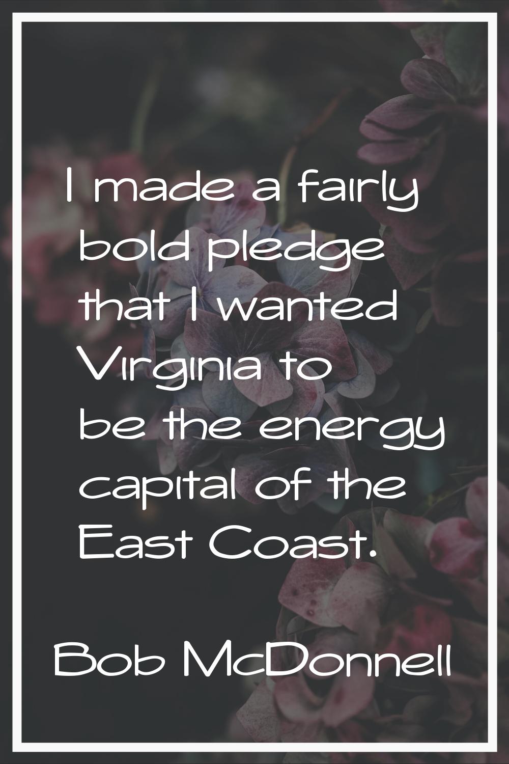 I made a fairly bold pledge that I wanted Virginia to be the energy capital of the East Coast.