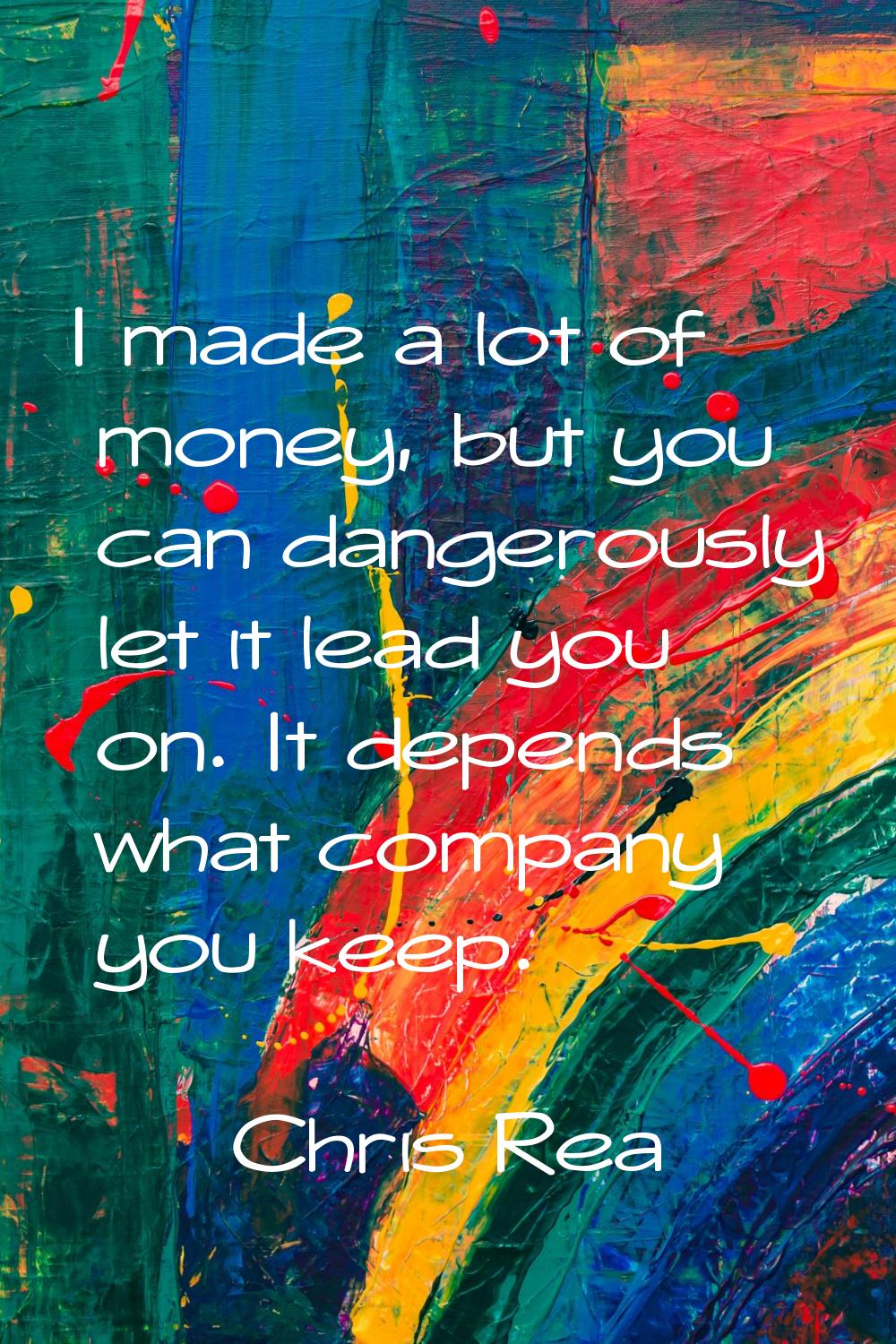 I made a lot of money, but you can dangerously let it lead you on. It depends what company you keep