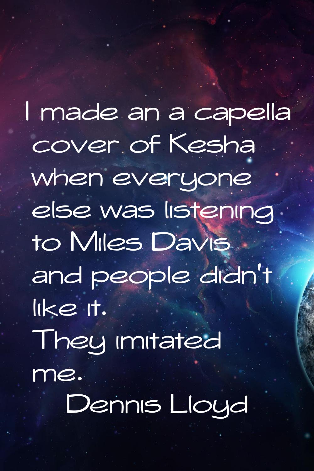 I made an a capella cover of Kesha when everyone else was listening to Miles Davis and people didn'
