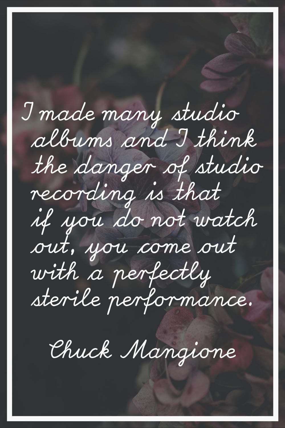 I made many studio albums and I think the danger of studio recording is that if you do not watch ou