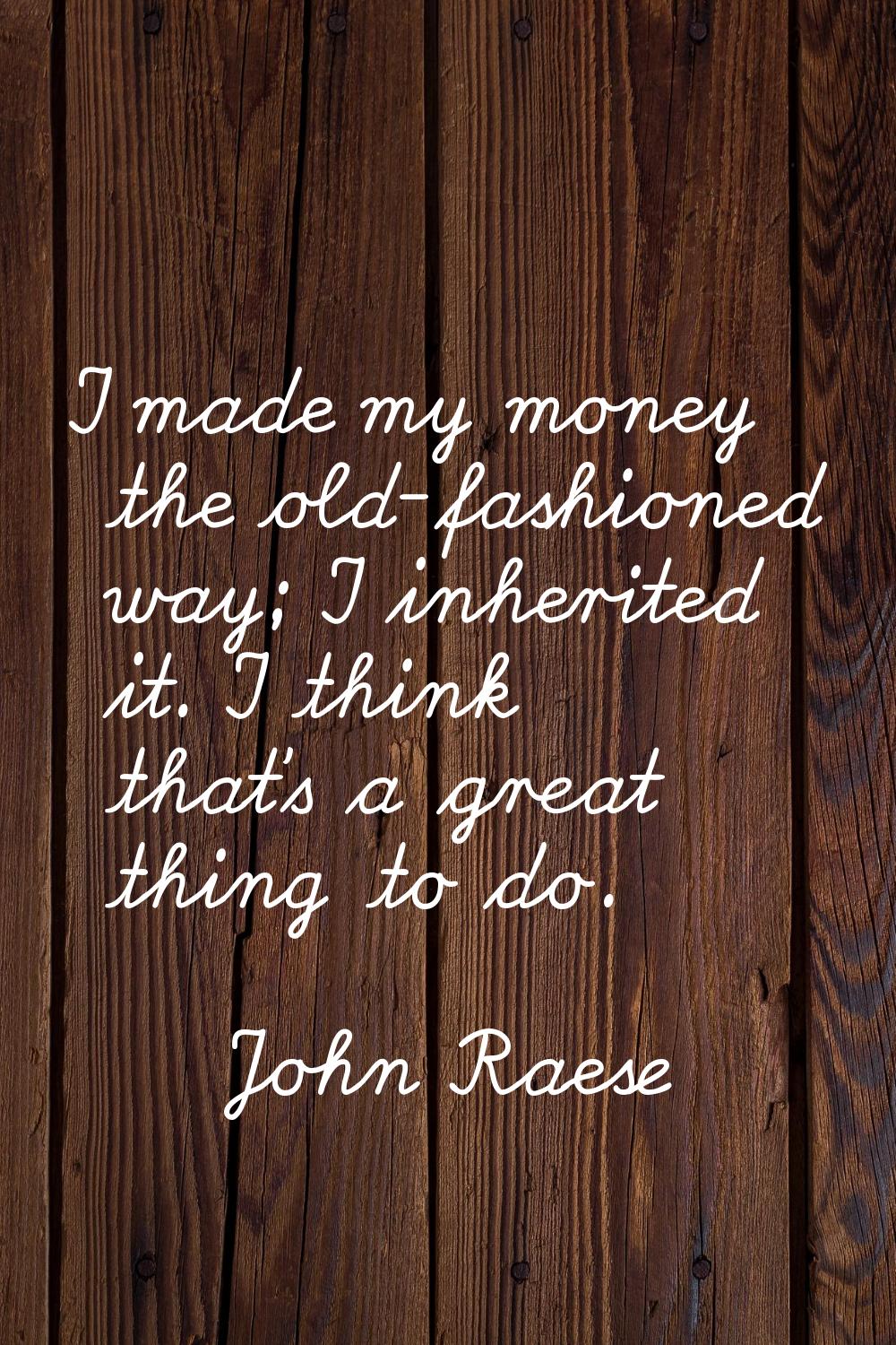 I made my money the old-fashioned way; I inherited it. I think that's a great thing to do.