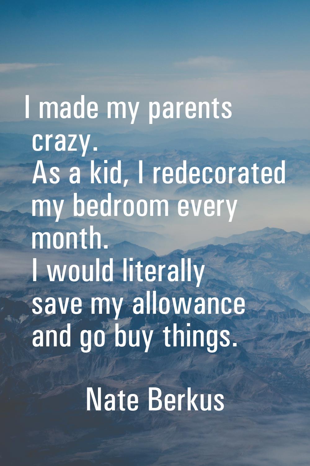 I made my parents crazy. As a kid, I redecorated my bedroom every month. I would literally save my 