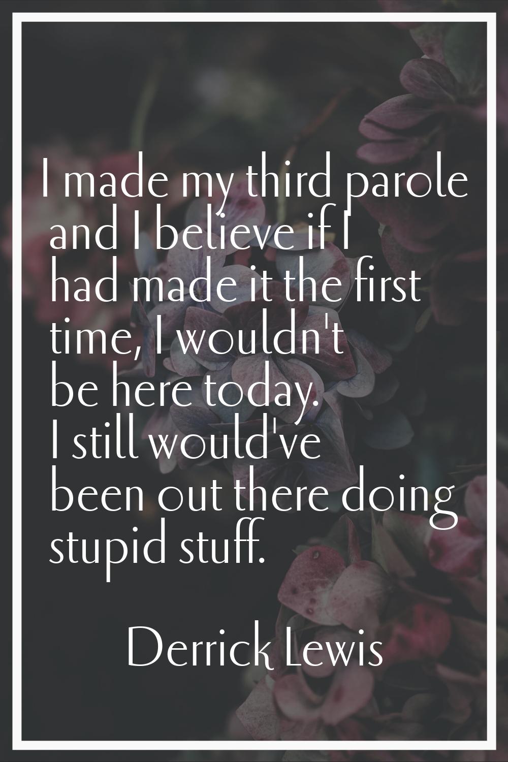 I made my third parole and I believe if I had made it the first time, I wouldn't be here today. I s