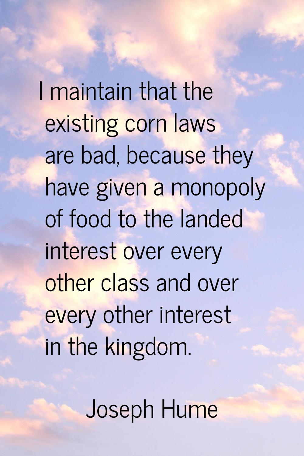 I maintain that the existing corn laws are bad, because they have given a monopoly of food to the l