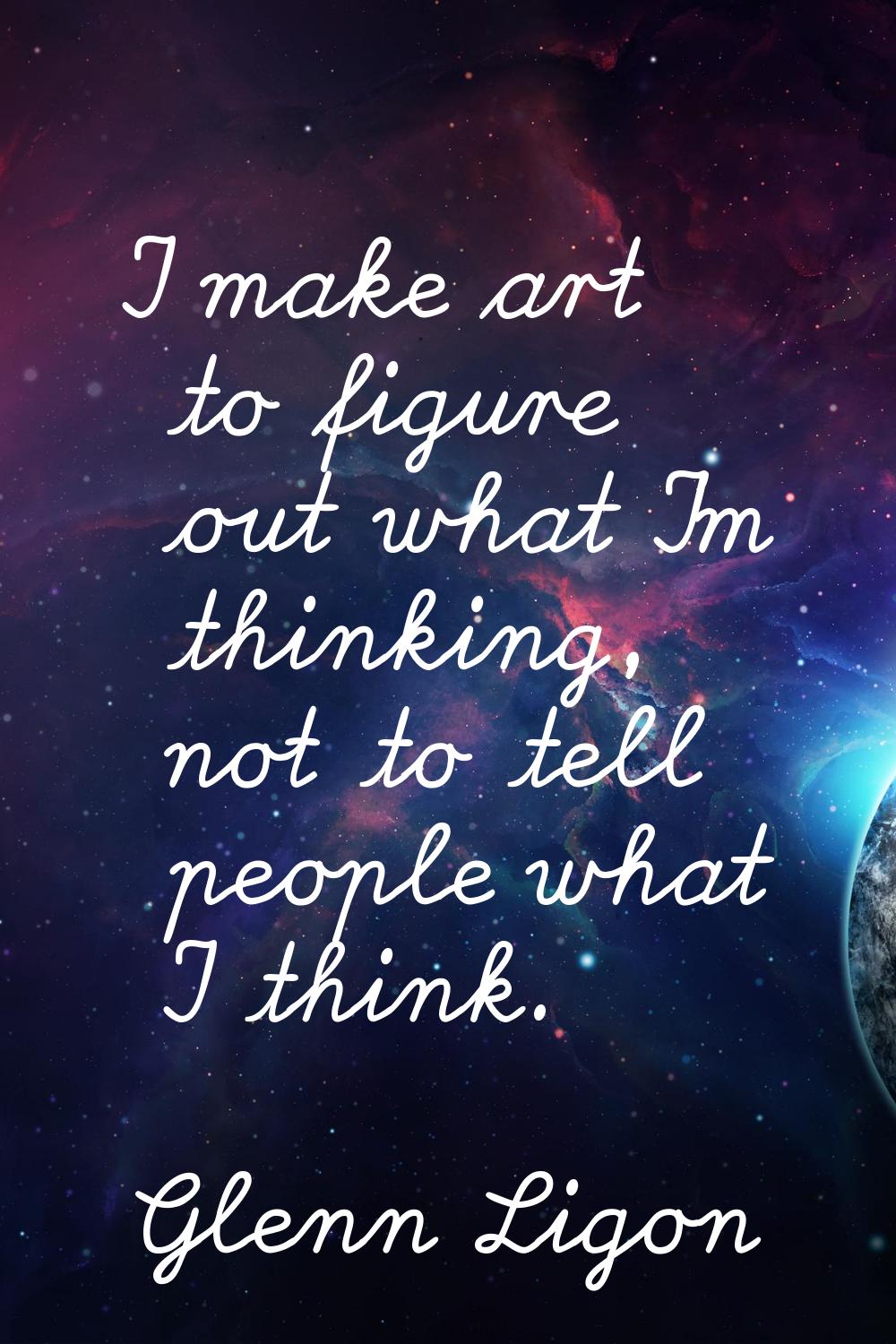 I make art to figure out what I'm thinking, not to tell people what I think.
