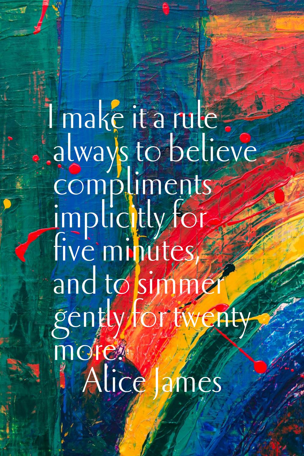 I make it a rule always to believe compliments implicitly for five minutes, and to simmer gently fo