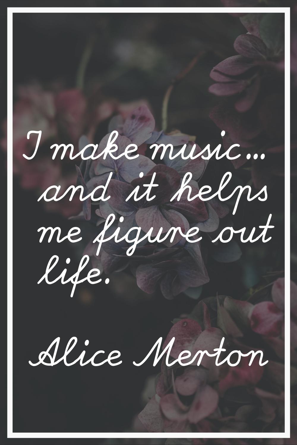 I make music... and it helps me figure out life.