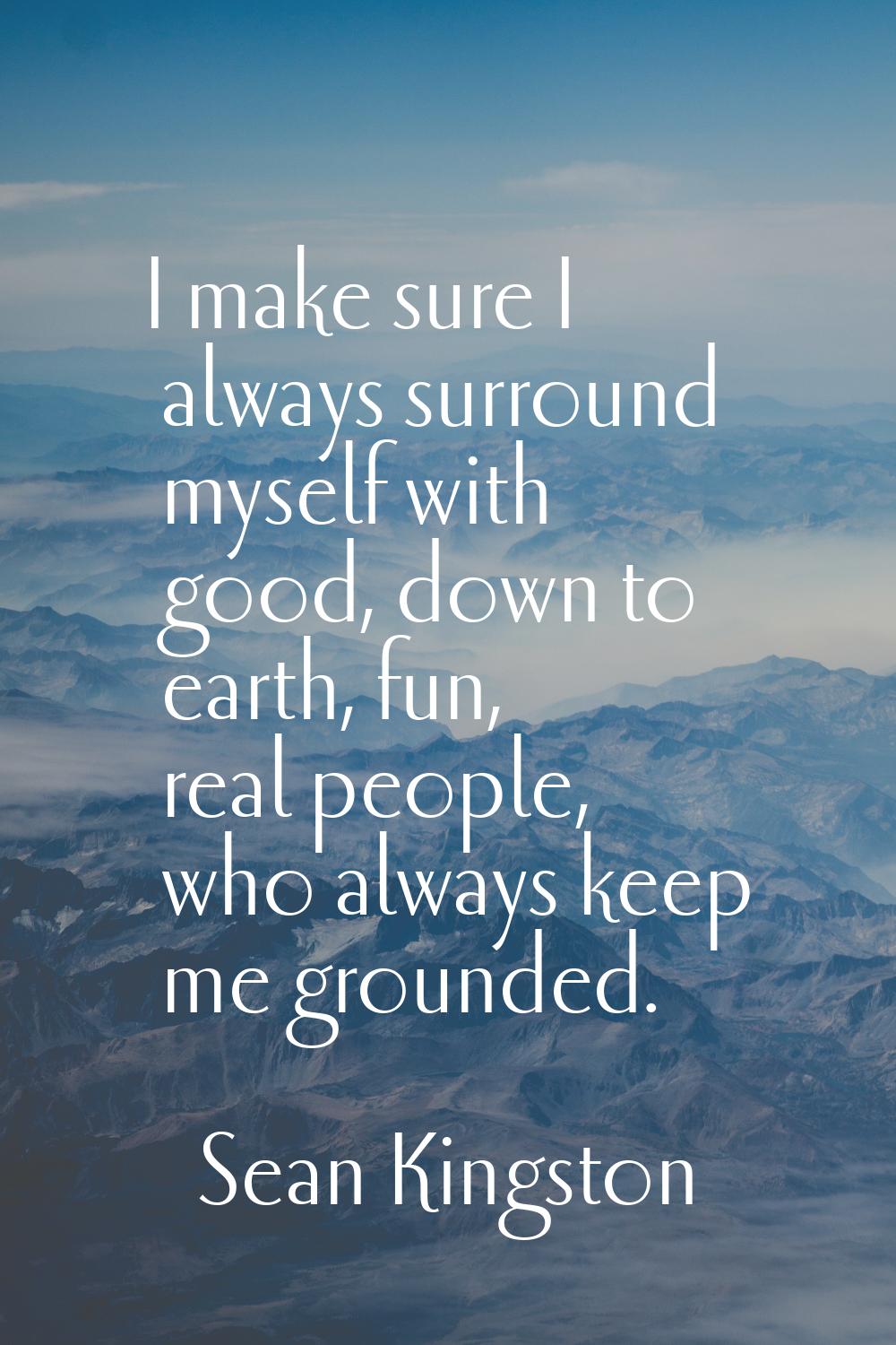 I make sure I always surround myself with good, down to earth, fun, real people, who always keep me