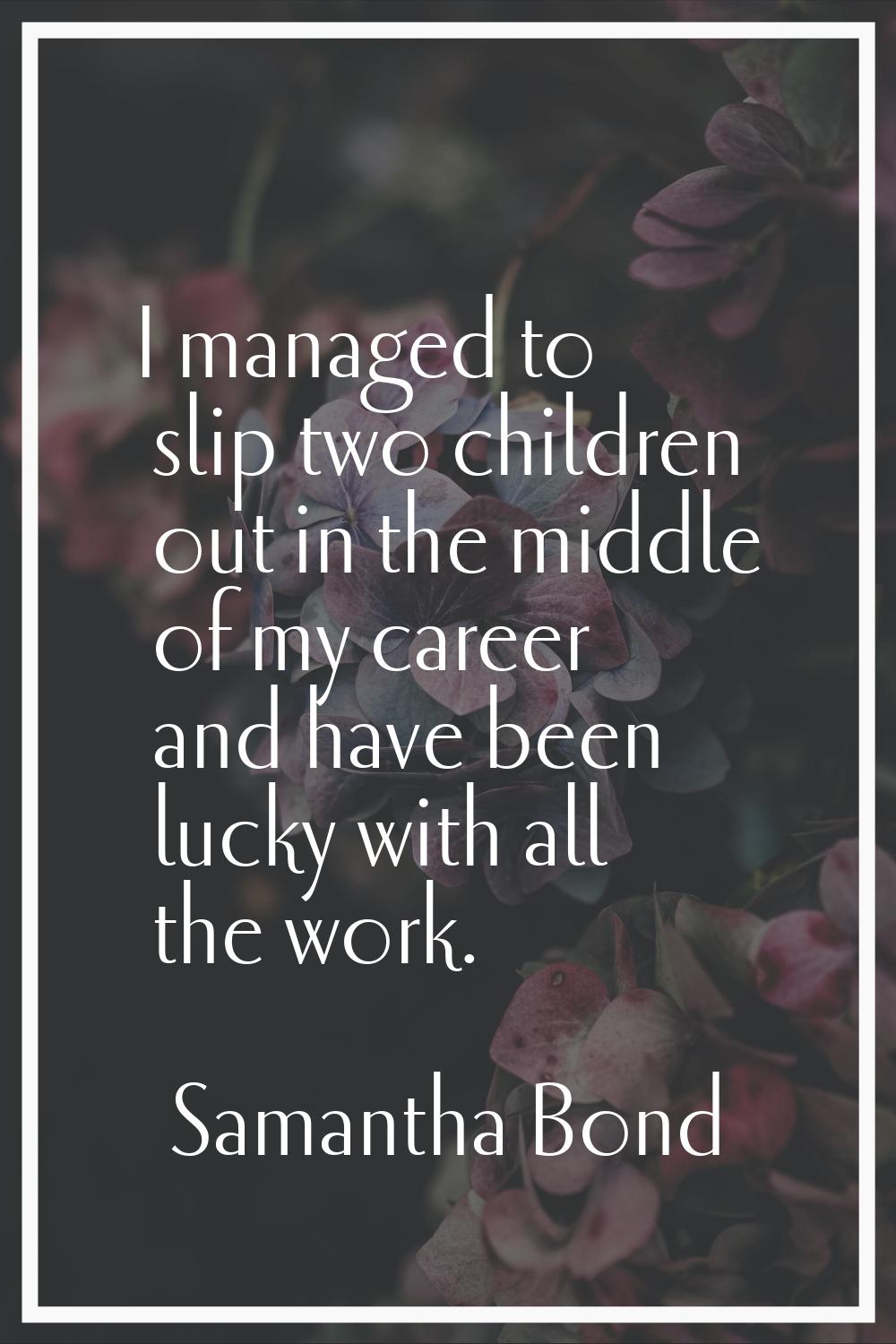 I managed to slip two children out in the middle of my career and have been lucky with all the work