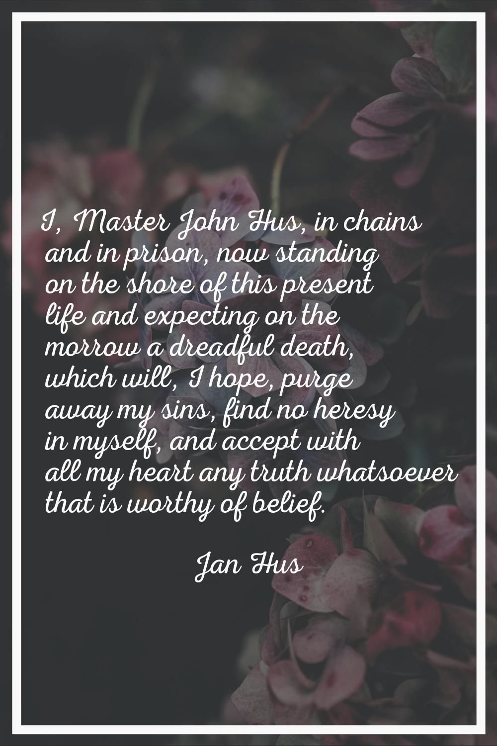 I, Master John Hus, in chains and in prison, now standing on the shore of this present life and exp