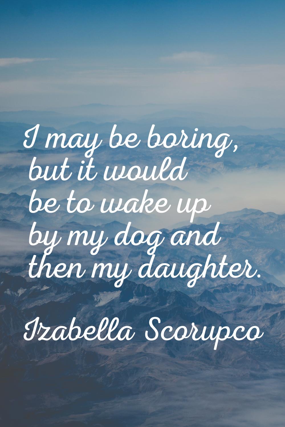 I may be boring, but it would be to wake up by my dog and then my daughter.
