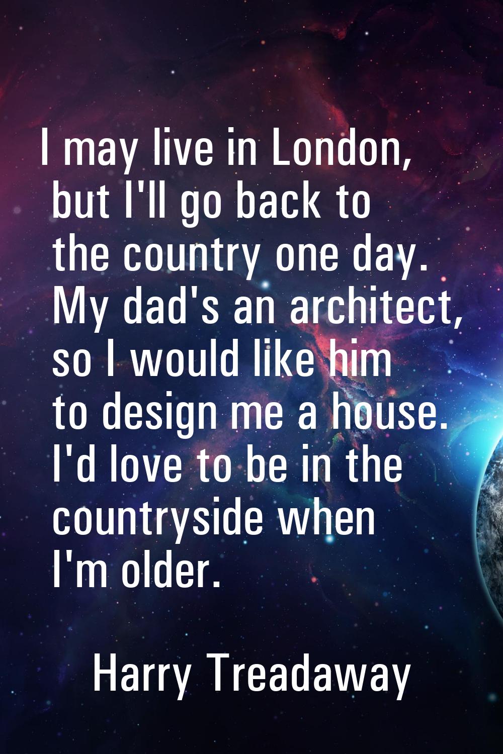 I may live in London, but I'll go back to the country one day. My dad's an architect, so I would li