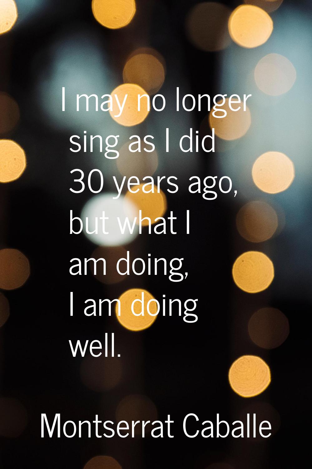 I may no longer sing as I did 30 years ago, but what I am doing, I am doing well.
