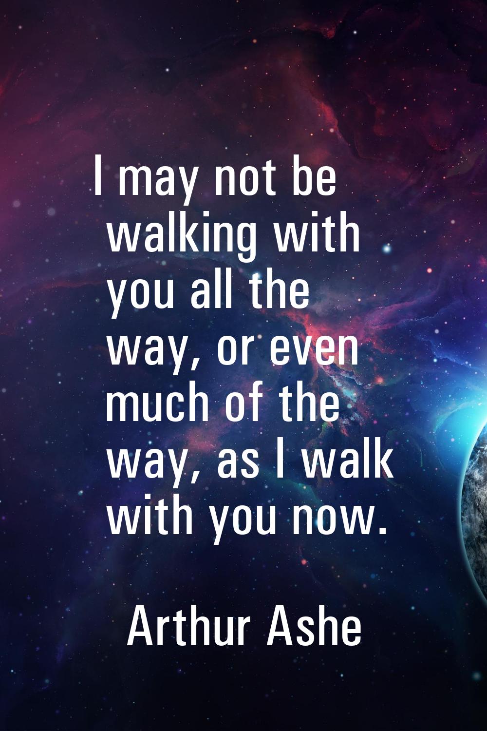 I may not be walking with you all the way, or even much of the way, as I walk with you now.