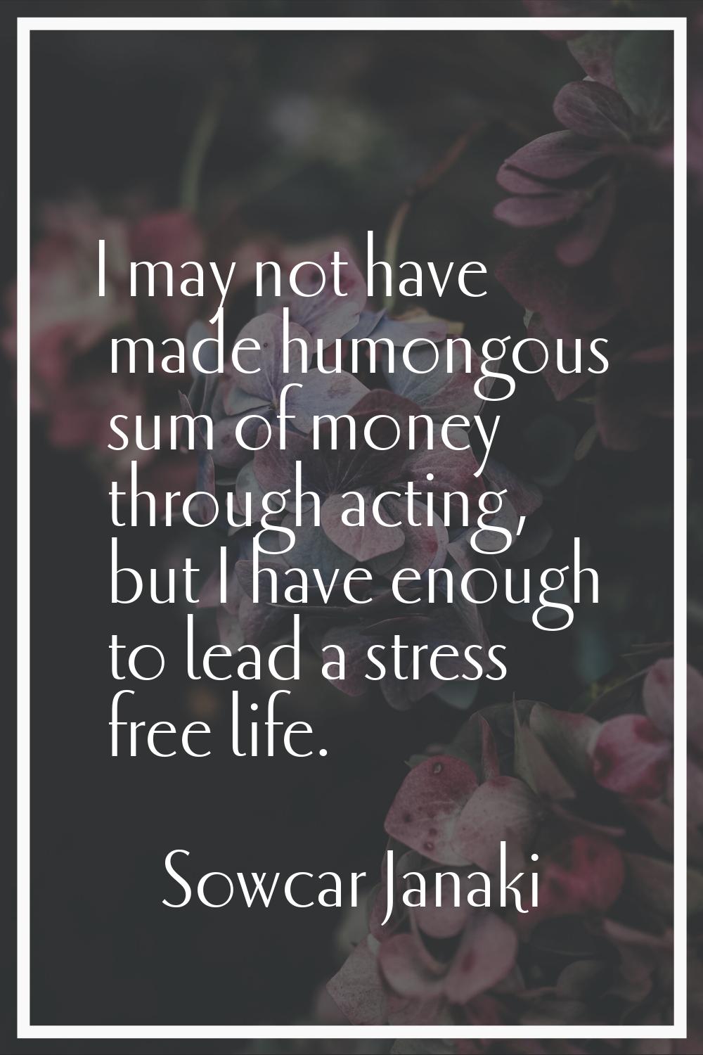 I may not have made humongous sum of money through acting, but I have enough to lead a stress free 