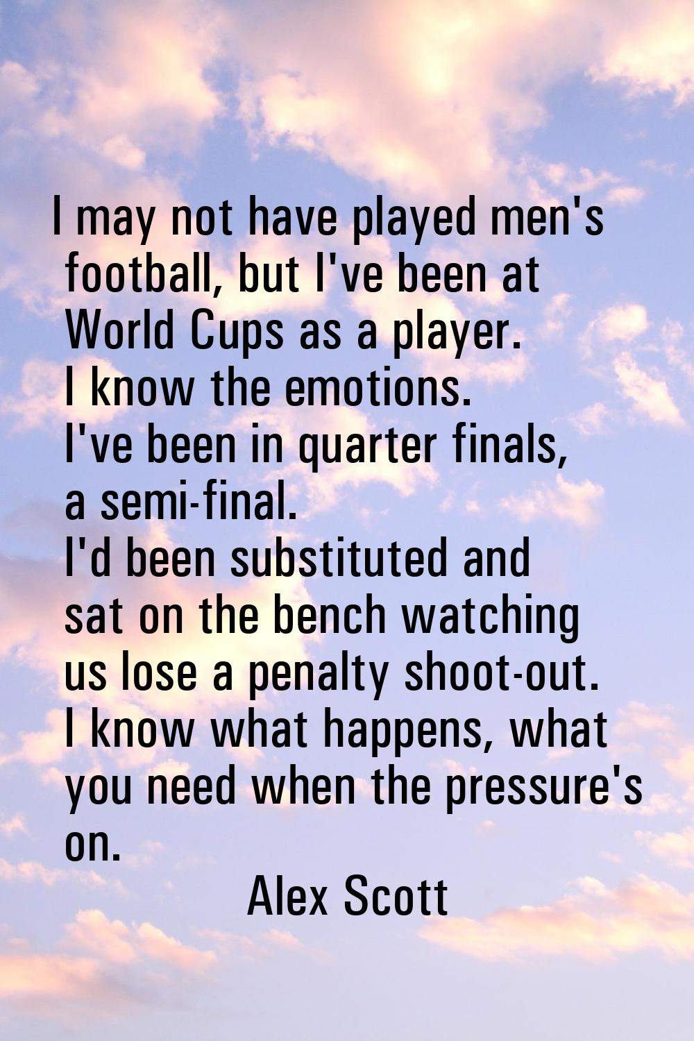 I may not have played men's football, but I've been at World Cups as a player. I know the emotions.